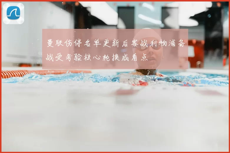 曼联伤停名单更新后客战利物浦备战受考验核心轮换成看点