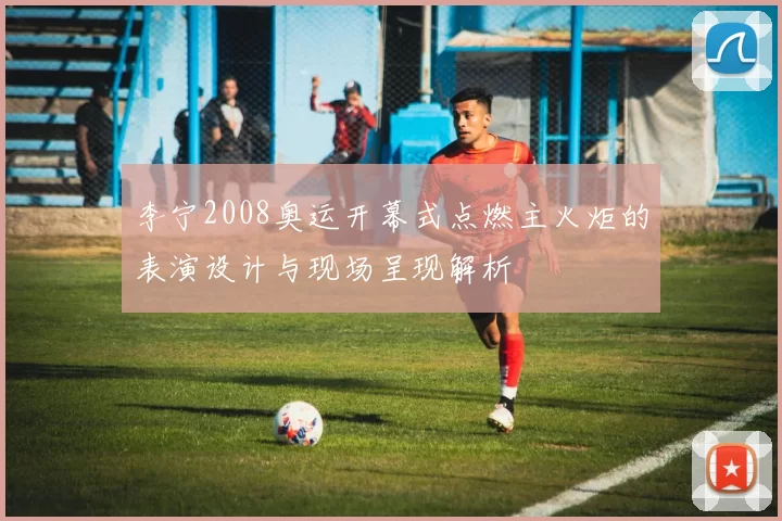 李宁2008奥运开幕式点燃主火炬的表演设计与现场呈现解析