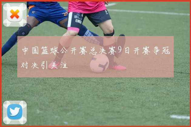 中国篮球公开赛总决赛9日开赛争冠对决引关注