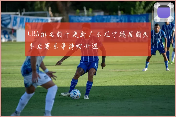 CBA排名前十更新广东辽宁稳居前列季后赛竞争持续升温