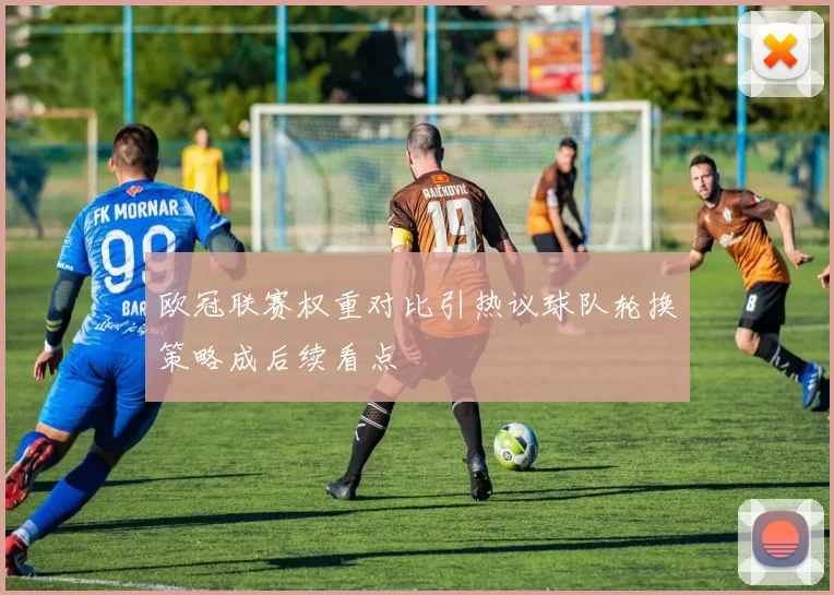 欧冠联赛权重对比引热议球队轮换策略成后续看点