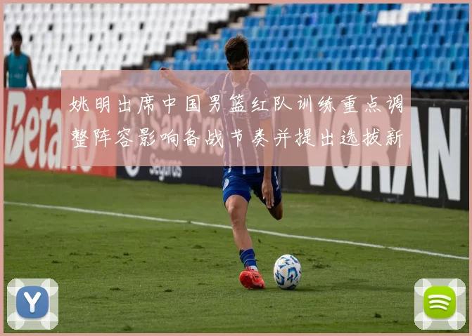 姚明出席中国男篮红队训练重点调整阵容影响备战节奏并提出选拔新标准