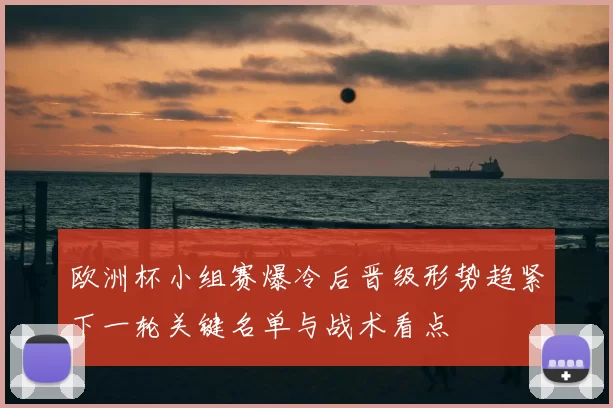 欧洲杯小组赛爆冷后晋级形势趋紧下一轮关键名单与战术看点