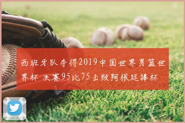 西班牙队夺得2019中国世界男篮世界杯 决赛95比75击败阿根廷捧杯