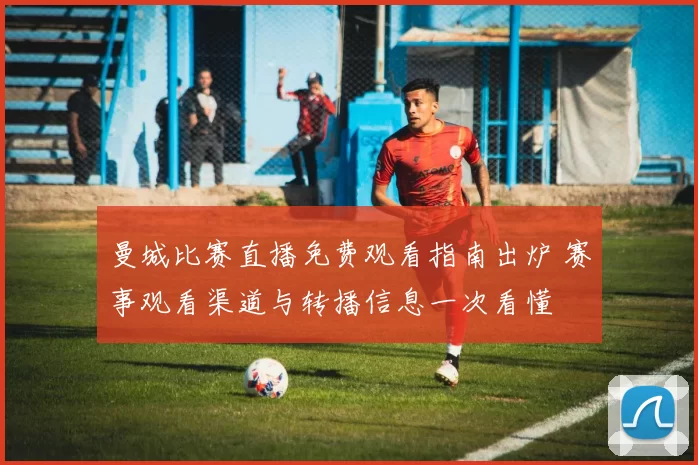 曼城比赛直播免费观看指南出炉 赛事观看渠道与转播信息一次看懂