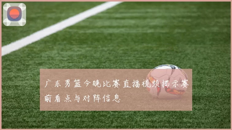 广东男篮今晚比赛直播视频揭示赛前看点与对阵信息