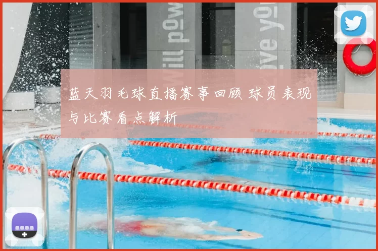 蓝天羽毛球直播赛事回顾 球员表现与比赛看点解析