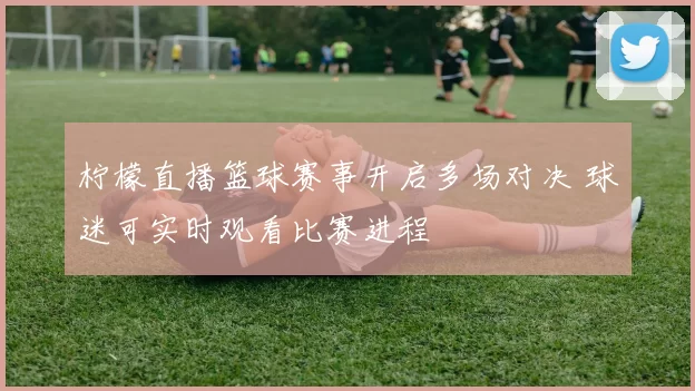 柠檬直播篮球赛事开启多场对决 球迷可实时观看比赛进程