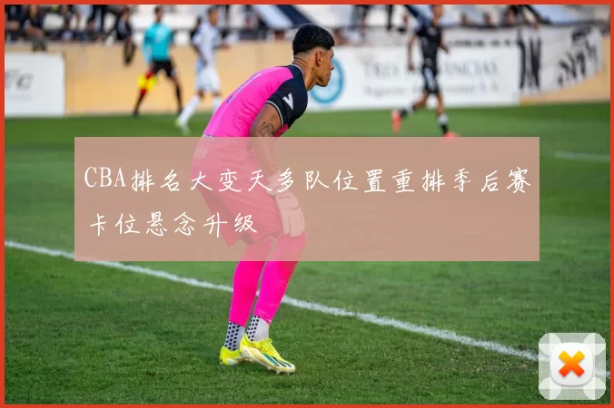 CBA排名大变天多队位置重排季后赛卡位悬念升级