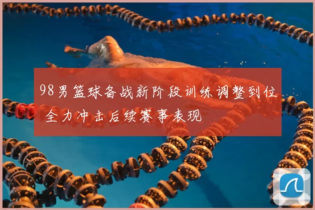 98男篮球备战新阶段训练调整到位 全力冲击后续赛事表现