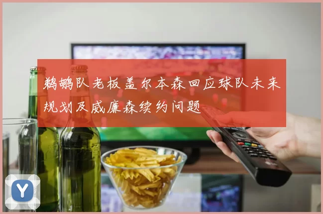 鹈鹕队老板盖尔本森回应球队未来规划及威廉森续约问题