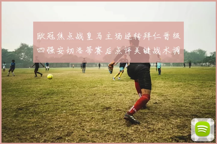 欧冠焦点战皇马主场逆转拜仁晋级四强安切洛蒂赛后点评关键战术调整