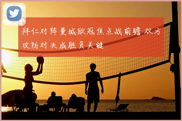 拜仁对阵曼城欧冠焦点战前瞻 双方攻防对决成胜负关键