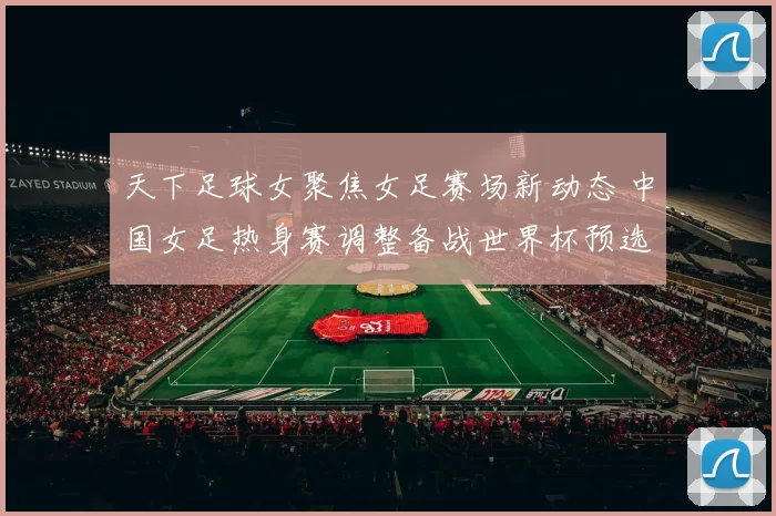 天下足球女聚焦女足赛场新动态 中国女足热身赛调整备战世界杯预选赛