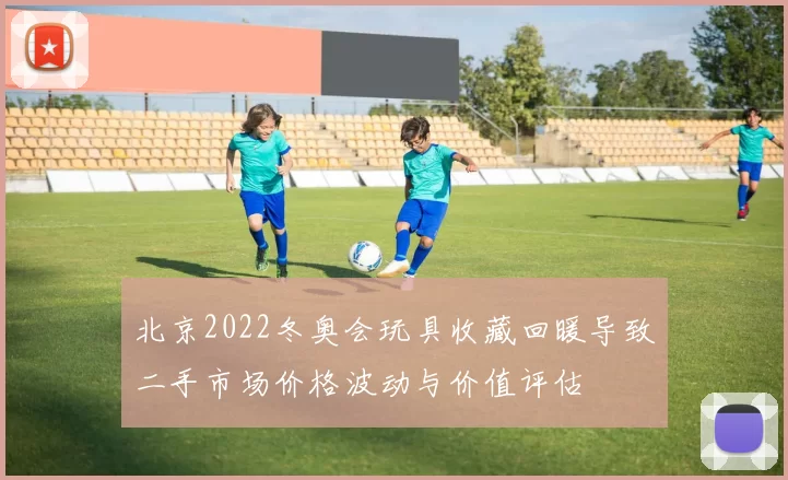 北京2022冬奥会玩具收藏回暖导致二手市场价格波动与价值评估