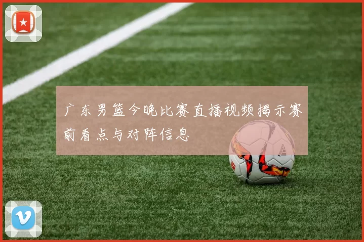 广东男篮今晚比赛直播视频揭示赛前看点与对阵信息