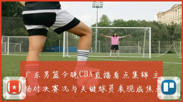 广东男篮今晚CBA直播看点集锦 主场对决赛况与关键球员表现成焦点
