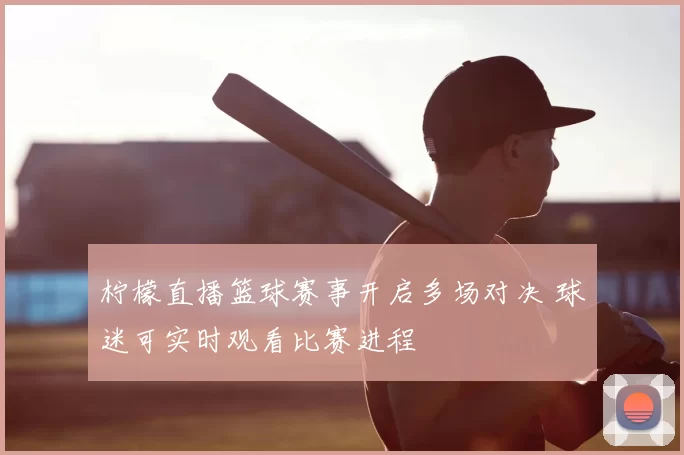 柠檬直播篮球赛事开启多场对决 球迷可实时观看比赛进程