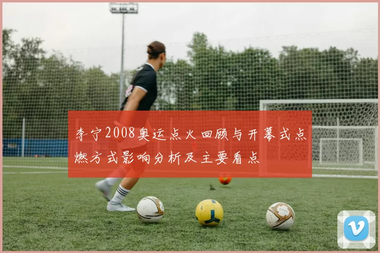 李宁2008奥运点火回顾与开幕式点燃方式影响分析及主要看点