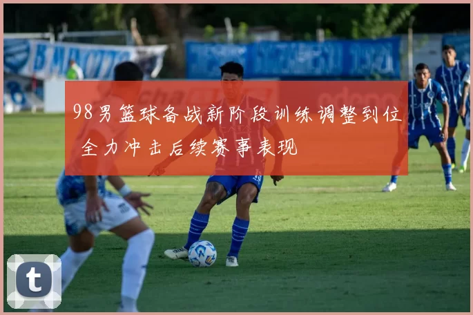 98男篮球备战新阶段训练调整到位 全力冲击后续赛事表现