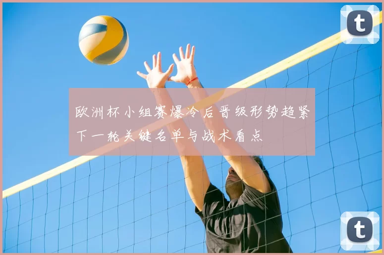欧洲杯小组赛爆冷后晋级形势趋紧下一轮关键名单与战术看点