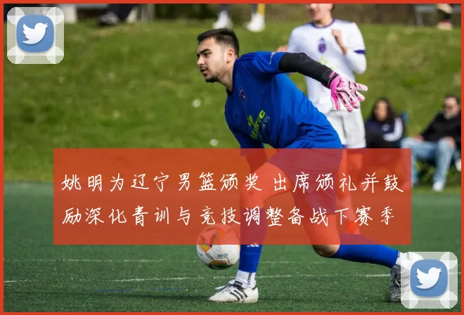 姚明为辽宁男篮颁奖 出席颁礼并鼓励深化青训与竞技调整备战下赛季