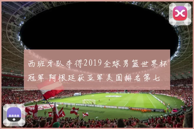 西班牙队夺得2019全球男篮世界杯冠军 阿根廷获亚军美国排名第七