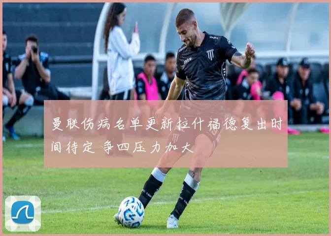 曼联伤病名单更新拉什福德复出时间待定 争四压力加大