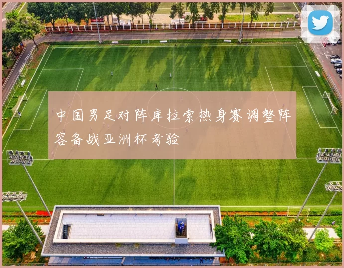 中国男足对阵库拉索热身赛调整阵容备战亚洲杯考验