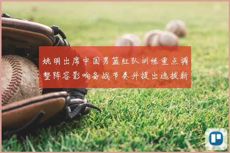 姚明出席中国男篮红队训练重点调整阵容影响备战节奏并提出选拔新标准