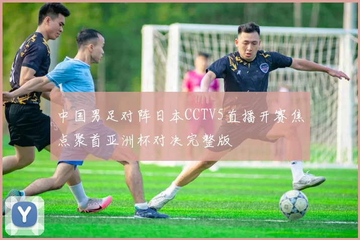 中国男足对阵日本CCTV5直播开赛焦点聚首亚洲杯对决完整版