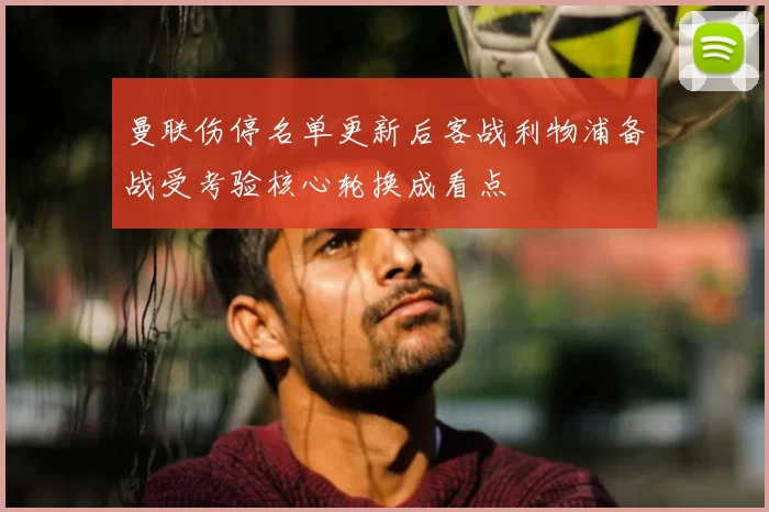 曼联伤停名单更新后客战利物浦备战受考验核心轮换成看点