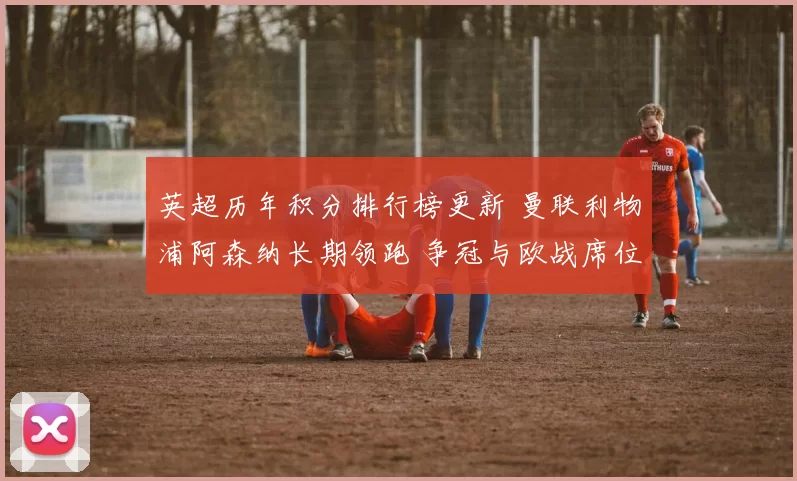 英超历年积分排行榜更新 曼联利物浦阿森纳长期领跑 争冠与欧战席位分布清晰