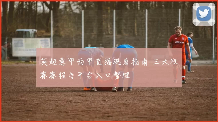 英超意甲西甲直播观看指南 三大联赛赛程与平台入口整理