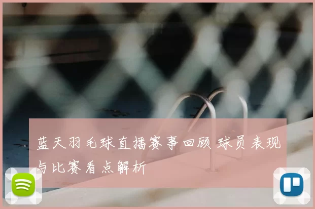 蓝天羽毛球直播赛事回顾 球员表现与比赛看点解析