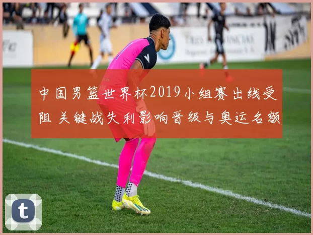 中国男篮世界杯2019小组赛出线受阻 关键战失利影响晋级与奥运名额