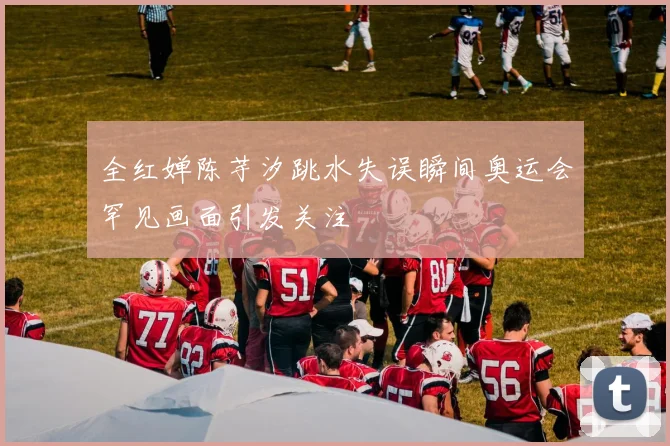 全红婵陈芋汐跳水失误瞬间奥运会罕见画面引发关注