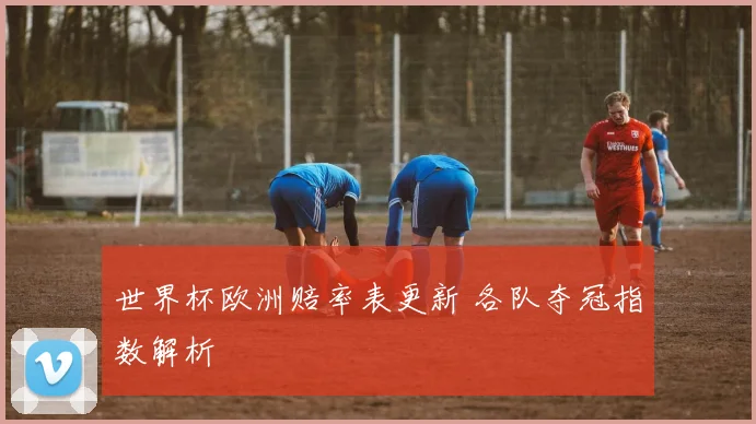 世界杯欧洲赔率表更新 各队夺冠指数解析