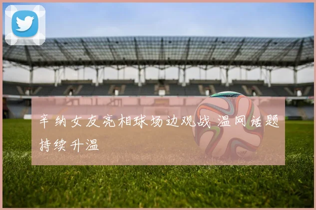 辛纳女友亮相球场边观战 温网话题持续升温